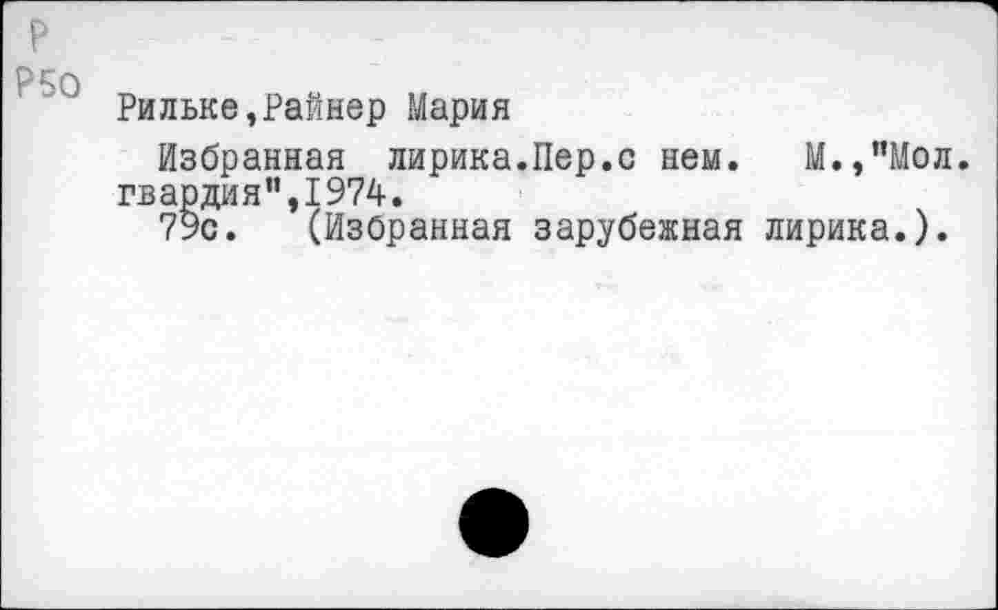 ﻿Р50
Рильке,Райнер Мария
Избранная лирика.Пер.с нем. М.,"Мол. гвардия",1974.
79с. (Избранная зарубежная лирика.).